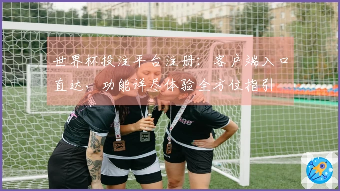 世界杯投注平台注册：客户端入口直达，功能详尽体验全方位指引